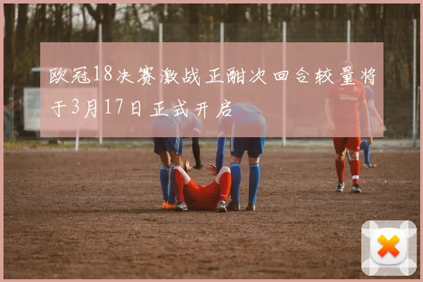 欧冠18决赛激战正酣次回合较量将于3月17日正式开启