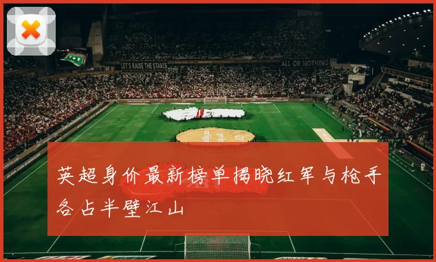 英超身价最新榜单揭晓红军与枪手各占半壁江山