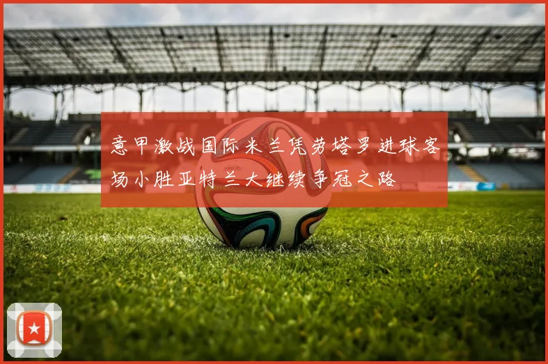 意甲激战国际米兰凭劳塔罗进球客场小胜亚特兰大继续争冠之路