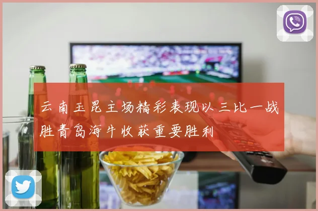 云南玉昆主场精彩表现以三比一战胜青岛海牛收获重要胜利