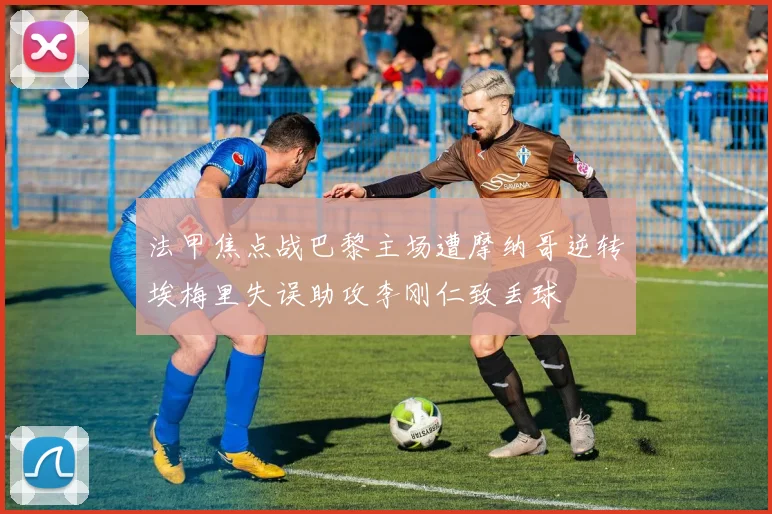 法甲焦点战巴黎主场遭摩纳哥逆转埃梅里失误助攻李刚仁致丢球