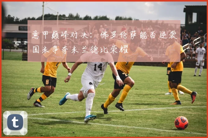 意甲巅峰对决：佛罗伦萨能否逆袭国米争夺米兰德比荣耀